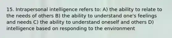 15. Intrapersonal intelligence refers to: A) the ability to relate to the needs of others B) the ability to understand one's feelings and needs C) the ability to understand oneself and others D) intelligence based on responding to the environment