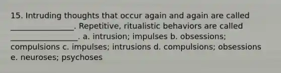 15. Intruding thoughts that occur again and again are called ________________. Repetitive, ritualistic behaviors are called _________________. a. intrusion; impulses b. obsessions; compulsions c. impulses; intrusions d. compulsions; obsessions e. neuroses; psychoses