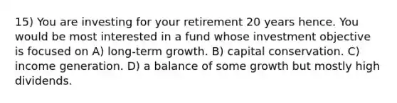 15) You are investing for your retirement 20 years hence. You would be most interested in a fund whose investment objective is focused on A) long-term growth. B) capital conservation. C) income generation. D) a balance of some growth but mostly high dividends.