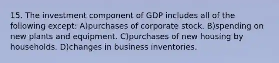 15. The investment component of GDP includes all of the following except: A)purchases of corporate stock. B)spending on new plants and equipment. C)purchases of new housing by households. D)changes in business inventories.