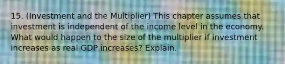 15. (Investment and the Multiplier) This chapter assumes that investment is independent of the income level in the economy. What would happen to the size of the multiplier if investment increases as real GDP increases? Explain.