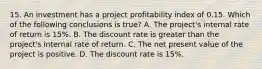 15. An investment has a project profitability index of 0.15. Which of the following conclusions is true? A. The project's internal rate of return is 15%. B. The discount rate is greater than the project's internal rate of return. C. The net present value of the project is positive. D. The discount rate is 15%.