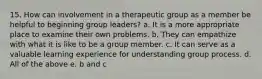 15. How can involvement in a therapeutic group as a member be helpful to beginning group leaders? a. It is a more appropriate place to examine their own problems. b. They can empathize with what it is like to be a group member. c. It can serve as a valuable learning experience for understanding group process. d. All of the above e. b and c