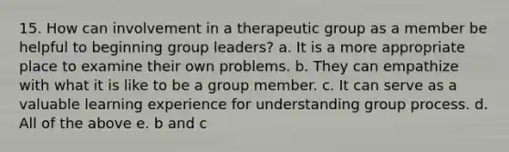 15. How can involvement in a therapeutic group as a member be helpful to beginning group leaders? a. It is a more appropriate place to examine their own problems. b. They can empathize with what it is like to be a group member. c. It can serve as a valuable learning experience for understanding group process. d. All of the above e. b and c