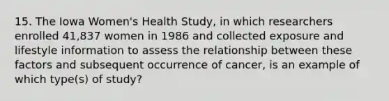 15. The Iowa Women's Health Study, in which researchers enrolled 41,837 women in 1986 and collected exposure and lifestyle information to assess the relationship between these factors and subsequent occurrence of cancer, is an example of which type(s) of study?