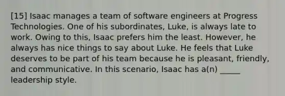 [15] Isaac manages a team of software engineers at Progress Technologies. One of his subordinates, Luke, is always late to work. Owing to this, Isaac prefers him the least. However, he always has nice things to say about Luke. He feels that Luke deserves to be part of his team because he is pleasant, friendly, and communicative. In this scenario, Isaac has a(n) _____ leadership style.