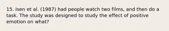 15. Isen et al. (1987) had people watch two films, and then do a task. The study was designed to study the effect of positive emotion on what?