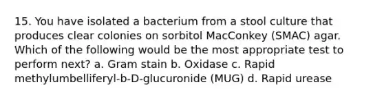 15. You have isolated a bacterium from a stool culture that produces clear colonies on sorbitol MacConkey (SMAC) agar. Which of the following would be the most appropriate test to perform next? a. Gram stain b. Oxidase c. Rapid methylumbelliferyl-b-D-glucuronide (MUG) d. Rapid urease