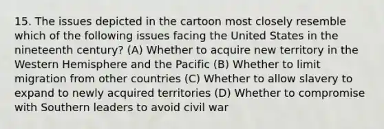 15. The issues depicted in the cartoon most closely resemble which of the following issues facing the United States in the nineteenth century? (A) Whether to acquire new territory in the Western Hemisphere and the Pacific (B) Whether to limit migration from other countries (C) Whether to allow slavery to expand to newly acquired territories (D) Whether to compromise with Southern leaders to avoid civil war