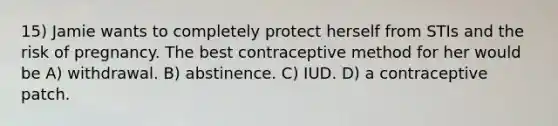 15) Jamie wants to completely protect herself from STIs and the risk of pregnancy. The best contraceptive method for her would be A) withdrawal. B) abstinence. C) IUD. D) a contraceptive patch.