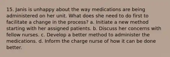 15. Janis is unhappy about the way medications are being administered on her unit. What does she need to do first to facilitate a change in the process? a. Initiate a new method starting with her assigned patients. b. Discuss her concerns with fellow nurses. c. Develop a better method to administer the medications. d. Inform the charge nurse of how it can be done better.