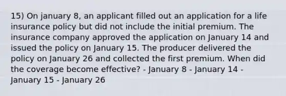 15) On january 8, an applicant filled out an application for a life insurance policy but did not include the initial premium. The insurance company approved the application on January 14 and issued the policy on January 15. The producer delivered the policy on January 26 and collected the first premium. When did the coverage become effective? - January 8 - January 14 - January 15 - January 26