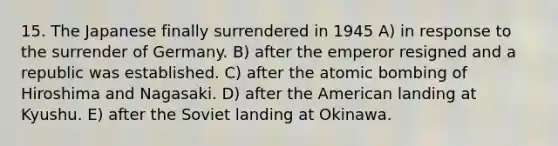 15. The Japanese finally surrendered in 1945 A) in response to the surrender of Germany. B) after the emperor resigned and a republic was established. C) after the atomic bombing of Hiroshima and Nagasaki. D) after the American landing at Kyushu. E) after the Soviet landing at Okinawa.