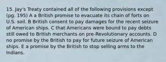 15. Jay's Treaty contained all of the following provisions except (pg. 195) A a British promise to evacuate its chain of forts on U.S. soil. B British consent to pay damages for the recent seizure of American ships. C that Americans were bound to pay debts still owed to British merchants on pre-Revolutionary accounts. D no promise by the British to pay for future seizure of American ships. E a promise by the British to stop selling arms to the Indians.