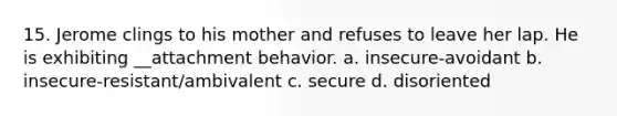 15. Jerome clings to his mother and refuses to leave her lap. He is exhibiting __attachment behavior. a. insecure-avoidant b. insecure-resistant/ambivalent c. secure d. disoriented