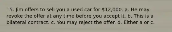 15. Jim offers to sell you a used car for 12,000. a. He may revoke the offer at any time before you accept it. b. This is a bilateral contract. c. You may reject the offer. d. Either a or c.