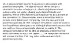 15. A job placement agency helps match job seekers with potential employers. The agency would like to design a simulation in order to help predict the likely job placement outcomes for job seekers based on historical trends and patterns. Which of the following is most likely to be a benefit of the simulation? A. The computer simulation will be able to include more details and complexity than the real-world job placement process. B. The computer simulation could be used to test hypotheses about patterns in the job placement process that are costly or time consuming to observe in reality. C. The computer simulation will be able to precisely predict the real-world outcomes for each job seeker. D. The computer simulation will remove the bias that may arise in the real-world job placement process.