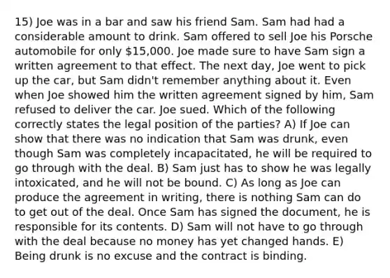 15) Joe was in a bar and saw his friend Sam. Sam had had a considerable amount to drink. Sam offered to sell Joe his Porsche automobile for only 15,000. Joe made sure to have Sam sign a written agreement to that effect. The next day, Joe went to pick up the car, but Sam didn't remember anything about it. Even when Joe showed him the written agreement signed by him, Sam refused to deliver the car. Joe sued. Which of the following correctly states the legal position of the parties? A) If Joe can show that there was no indication that Sam was drunk, even though Sam was completely incapacitated, he will be required to go through with the deal. B) Sam just has to show he was legally intoxicated, and he will not be bound. C) As long as Joe can produce the agreement in writing, there is nothing Sam can do to get out of the deal. Once Sam has signed the document, he is responsible for its contents. D) Sam will not have to go through with the deal because no money has yet changed hands. E) Being drunk is no excuse and the contract is binding.