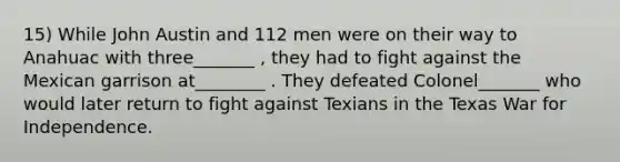 15) While John Austin and 112 men were on their way to Anahuac with three_______ , they had to fight against the Mexican garrison at________ . They defeated Colonel_______ who would later return to fight against Texians in the Texas War for Independence.