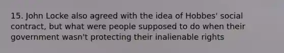 15. John Locke also agreed with the idea of Hobbes' social contract, but what were people supposed to do when their government wasn't protecting their inalienable rights