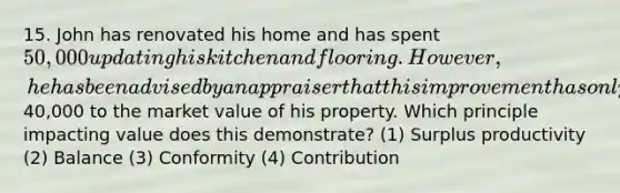 15. John has renovated his home and has spent 50,000 updating his kitchen and flooring. However, he has been advised by an appraiser that this improvement has only added40,000 to the market value of his property. Which principle impacting value does this demonstrate? (1) Surplus productivity (2) Balance (3) Conformity (4) Contribution