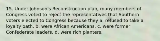 15. Under Johnson's Reconstruction plan, many members of Congress voted to reject the representatives that Southern voters elected to Congress because they a. refused to take a loyalty oath. b. were <a href='https://www.questionai.com/knowledge/kktT1tbvGH-african-americans' class='anchor-knowledge'>african americans</a>. c. were former Confederate leaders. d. were rich planters.