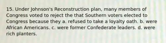 15. Under Johnson's Reconstruction plan, many members of Congress voted to reject the that Southern voters elected to Congress because they a. refused to take a loyalty oath. b. were <a href='https://www.questionai.com/knowledge/kktT1tbvGH-african-americans' class='anchor-knowledge'>african americans</a>. c. were former Confederate leaders. d. were rich planters.