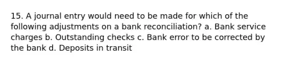 15. A journal entry would need to be made for which of the following adjustments on a bank reconciliation? a. Bank service charges b. Outstanding checks c. Bank error to be corrected by the bank d. Deposits in transit