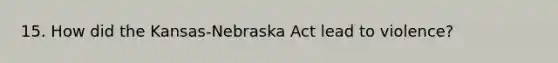 15. How did the Kansas-Nebraska Act lead to violence?