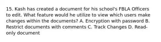 15. Kash has created a document for his school's FBLA Officers to edit. What feature would he utilize to view which users make changes within the documents? A. Encryption with password B. Restrict documents with comments C. Track Changes D. Read-only document