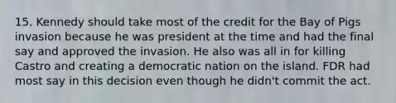 15. Kennedy should take most of the credit for the Bay of Pigs invasion because he was president at the time and had the final say and approved the invasion. He also was all in for killing Castro and creating a democratic nation on the island. FDR had most say in this decision even though he didn't commit the act.