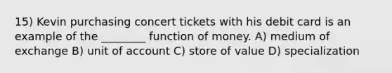 15) Kevin purchasing concert tickets with his debit card is an example of the ________ function of money. A) medium of exchange B) unit of account C) store of value D) specialization