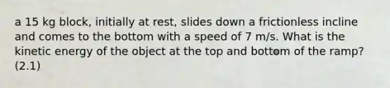 a 15 kg block, initially at rest, slides down a frictionless incline and comes to the bottom with a speed of 7 m/s. What is the kinetic energy of the object at the top and bottom of the ramp? (2.1)