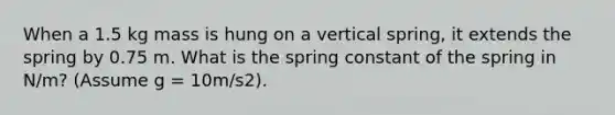 When a 1.5 kg mass is hung on a vertical spring, it extends the spring by 0.75 m. What is the spring constant of the spring in N/m? (Assume g = 10m/s2).