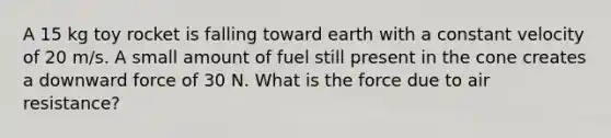 A 15 kg toy rocket is falling toward earth with a constant velocity of 20 m/s. A small amount of fuel still present in the cone creates a downward force of 30 N. What is the force due to air resistance?