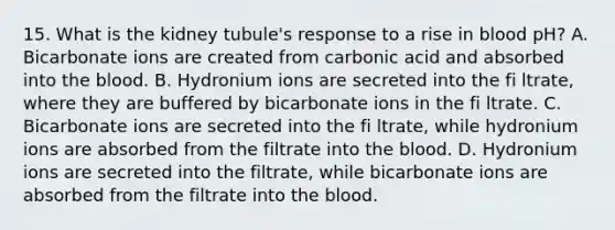 15. What is the kidney tubule's response to a rise in blood pH? A. Bicarbonate ions are created from carbonic acid and absorbed into the blood. B. Hydronium ions are secreted into the fi ltrate, where they are buffered by bicarbonate ions in the fi ltrate. C. Bicarbonate ions are secreted into the fi ltrate, while hydronium ions are absorbed from the filtrate into the blood. D. Hydronium ions are secreted into the filtrate, while bicarbonate ions are absorbed from the filtrate into the blood.