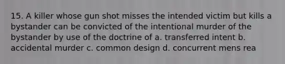 15. A killer whose gun shot misses the intended victim but kills a bystander can be convicted of the intentional murder of the bystander by use of the doctrine of a. transferred intent b. accidental murder c. common design d. concurrent mens rea