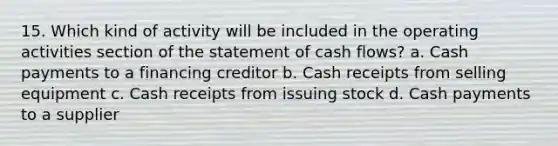 15. Which kind of activity will be included in the operating activities section of the statement of cash flows? a. Cash payments to a financing creditor b. Cash receipts from selling equipment c. Cash receipts from issuing stock d. Cash payments to a supplier