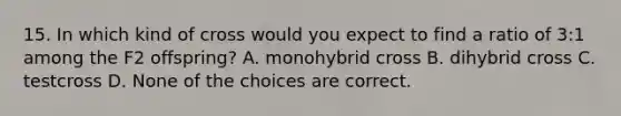 15. In which kind of cross would you expect to find a ratio of 3:1 among the F2 offspring? A. monohybrid cross B. dihybrid cross C. testcross D. None of the choices are correct.