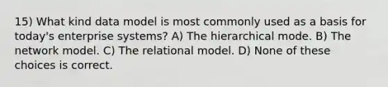 15) What kind data model is most commonly used as a basis for today's enterprise systems? A) The hierarchical mode. B) The network model. C) The relational model. D) None of these choices is correct.