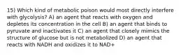 15) Which kind of metabolic poison would most directly interfere with glycolysis? A) an agent that reacts with oxygen and depletes its concentration in the cell B) an agent that binds to pyruvate and inactivates it C) an agent that closely mimics the structure of glucose but is not metabolized D) an agent that reacts with NADH and oxidizes it to NAD+