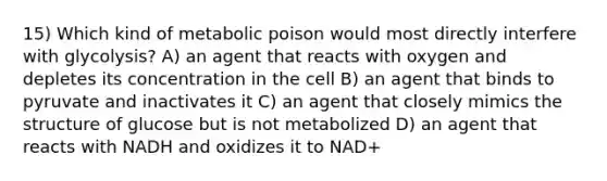 15) Which kind of metabolic poison would most directly interfere with glycolysis? A) an agent that reacts with oxygen and depletes its concentration in the cell B) an agent that binds to pyruvate and inactivates it C) an agent that closely mimics the structure of glucose but is not metabolized D) an agent that reacts with NADH and oxidizes it to NAD+