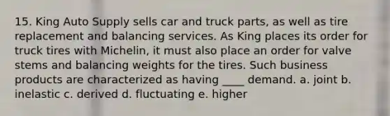 15. King Auto Supply sells car and truck parts, as well as tire replacement and balancing services. As King places its order for truck tires with Michelin, it must also place an order for valve stems and balancing weights for the tires. Such business products are characterized as having ____ demand. a. joint b. inelastic c. derived d. fluctuating e. higher