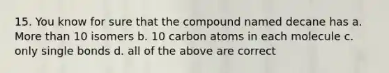 15. You know for sure that the compound named decane has a. More than 10 isomers b. 10 carbon atoms in each molecule c. only single bonds d. all of the above are correct