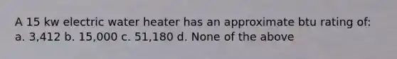 A 15 kw electric water heater has an approximate btu rating of: a. 3,412 b. 15,000 c. 51,180 d. None of the above