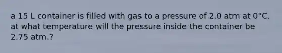 a 15 L container is filled with gas to a pressure of 2.0 atm at 0°C. at what temperature will the pressure inside the container be 2.75 atm.?