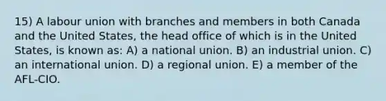 15) A labour union with branches and members in both Canada and the United States, the head office of which is in the United States, is known as: A) a national union. B) an industrial union. C) an international union. D) a regional union. E) a member of the AFL-CIO.