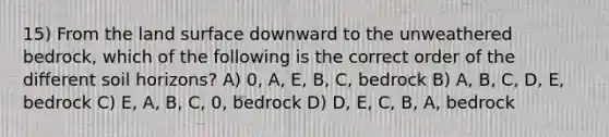 15) From the land surface downward to the unweathered bedrock, which of the following is the correct order of the different soil horizons? A) 0, A, E, B, C, bedrock B) A, B, C, D, E, bedrock C) E, A, B, C, 0, bedrock D) D, E, C, B, A, bedrock