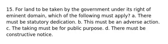 15. For land to be taken by the government under its right of eminent domain, which of the following must apply? a. There must be statutory dedication. b. This must be an adverse action. c. The taking must be for public purpose. d. There must be constructive notice.