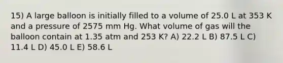 15) A large balloon is initially filled to a volume of 25.0 L at 353 K and a pressure of 2575 mm Hg. What volume of gas will the balloon contain at 1.35 atm and 253 K? A) 22.2 L B) 87.5 L C) 11.4 L D) 45.0 L E) 58.6 L